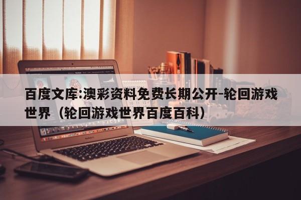百度文库:澳彩资料免费长期公开-轮回游戏世界(轮回游戏世界百度百科) 第1张 百度文库:澳彩资料免费长期公开-轮回游戏世界(轮回游戏世界百度百科) 第1张