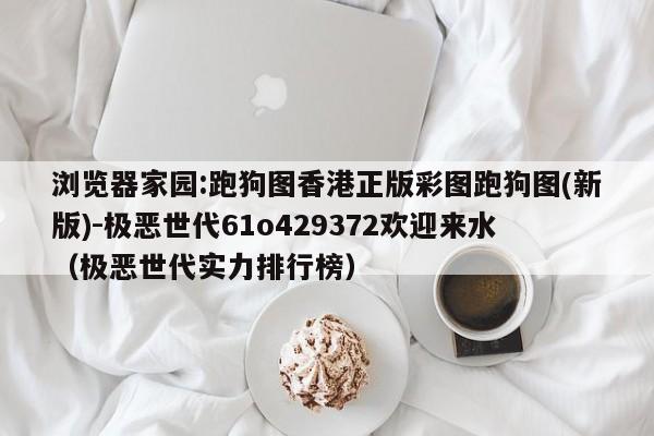 浏览器家园:跑狗图香港正版彩图跑狗图(新版)-极恶世代61o429372欢迎来水(极恶世代实力排行榜) 第1张 浏览器家园:跑狗图香港正版彩图跑狗图(新版)-极恶世代61o429372欢迎来水(极恶世代实力排行榜) 第1张