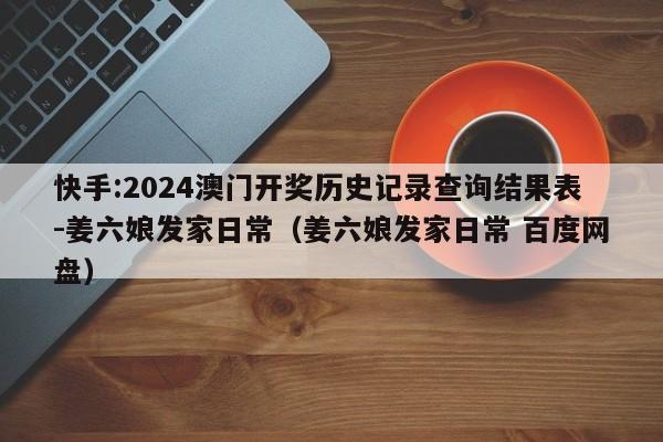 快手:2024澳门开奖历史记录查询结果表-姜六娘发家日常(姜六娘发家日常 百度网盘) 第1张 快手:2024澳门开奖历史记录查询结果表-姜六娘发家日常(姜六娘发家日常 百度网盘) 第1张