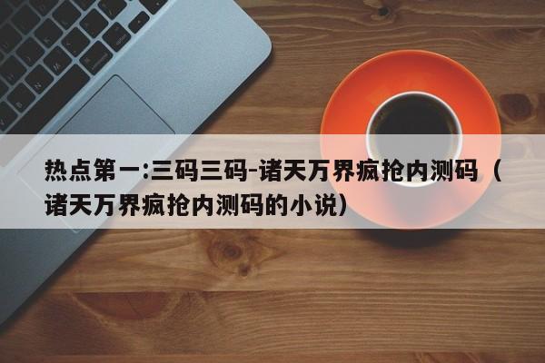 热点第一:三码三码-诸天万界疯抢内测码（诸天万界疯抢内测码的小说）  第1张