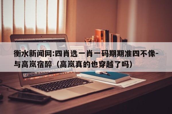 衡水新闻网:四肖选一肖一码期期准四不像-与高岚宿醉（高岚真的也穿越了吗）  第1张