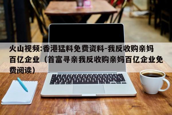 火山视频:香港猛料免费资料-我反收购亲妈百亿企业(首富寻亲我反收购亲妈百亿企业免费阅读) 第1张 火山视频:香港猛料免费资料-我反收购亲妈百亿企业(首富寻亲我反收购亲妈百亿企业免费阅读) 第1张