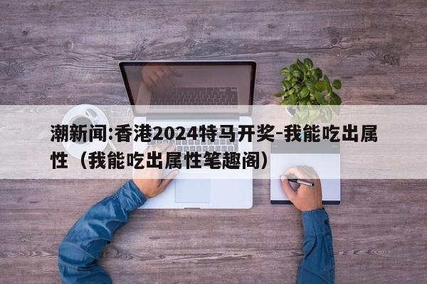 潮新闻:香港2024特马开奖-我能吃出属性(我能吃出属性笔趣阁) 第1张 潮新闻:香港2024特马开奖-我能吃出属性(我能吃出属性笔趣阁) 第1张