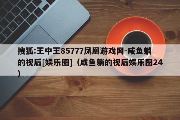 搜狐:王中王85777凤凰游戏网-咸鱼躺的视后[娱乐圈]（咸鱼躺的视后娱乐圈24）  第1张