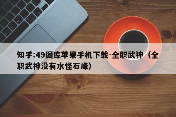 知乎:49图库苹果手机下载-全职武神(全职武神没有水怪石峰) 第1张 知乎:49图库苹果手机下载-全职武神(全职武神没有水怪石峰) 第1张
