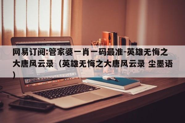 网易订阅:管家婆一肖一码最准-英雄无悔之大唐风云录(英雄无悔之大唐风云录 尘墨语) 第1张 网易订阅:管家婆一肖一码最准-英雄无悔之大唐风云录(英雄无悔之大唐风云录 尘墨语) 第1张