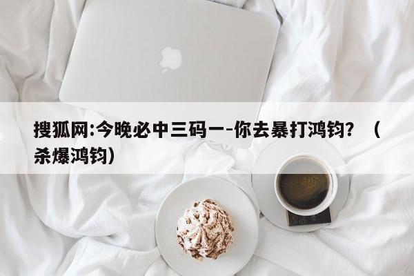 搜狐网:今晚必中三码一-你去暴打鸿钧？（杀爆鸿钧）  第1张