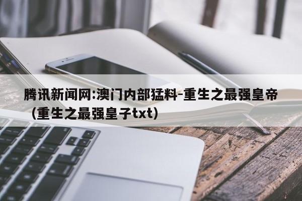 腾讯新闻网:澳门内部猛料-重生之最强皇帝(重生之最强皇子txt) 第1张 腾讯新闻网:澳门内部猛料-重生之最强皇帝(重生之最强皇子txt) 第1张
