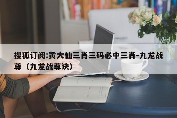 搜狐订阅:黄大仙三肖三码必中三肖-九龙战尊(九龙战尊诀) 第1张 搜狐订阅:黄大仙三肖三码必中三肖-九龙战尊(九龙战尊诀) 第1张