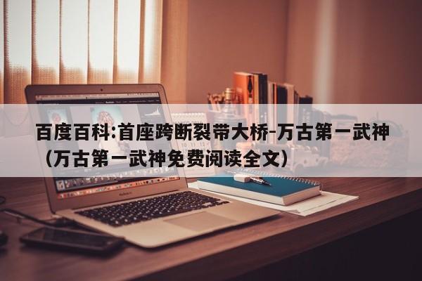 百度百科:首座跨断裂带大桥-万古第一武神(万古第一武神免费阅读全文) 第1张 百度百科:首座跨断裂带大桥-万古第一武神(万古第一武神免费阅读全文) 第1张