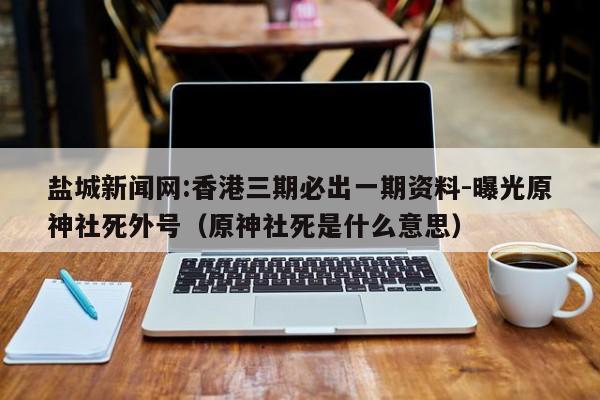 盐城新闻网:香港三期必出一期资料-曝光原神社死外号(原神社死是什么意思) 第1张 盐城新闻网:香港三期必出一期资料-曝光原神社死外号(原神社死是什么意思) 第1张
