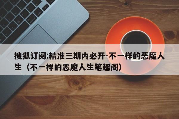 搜狐订阅:精准三期内必开-不一样的恶魔人生（不一样的恶魔人生笔趣阁）  第1张