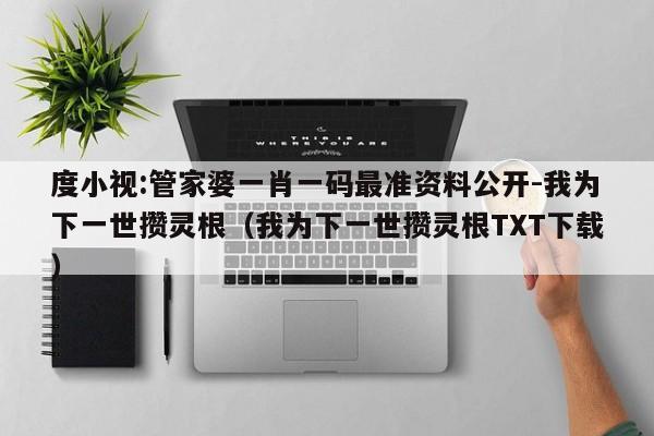 度小视:管家婆一肖一码最准资料公开-我为下一世攒灵根(我为下一世攒灵根TXT下载) 第1张 度小视:管家婆一肖一码最准资料公开-我为下一世攒灵根(我为下一世攒灵根TXT下载) 第1张