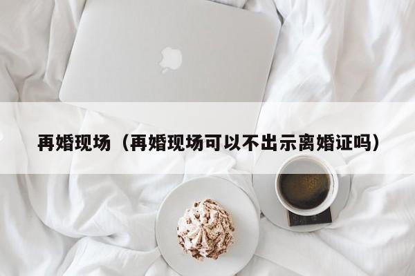 再婚现场（再婚现场可以不出示离婚证吗）  第1张