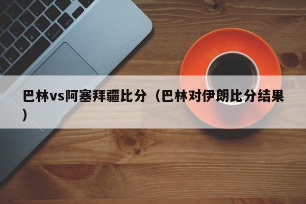 巴林vs阿塞拜疆比分（巴林对伊朗比分结果）  第1张