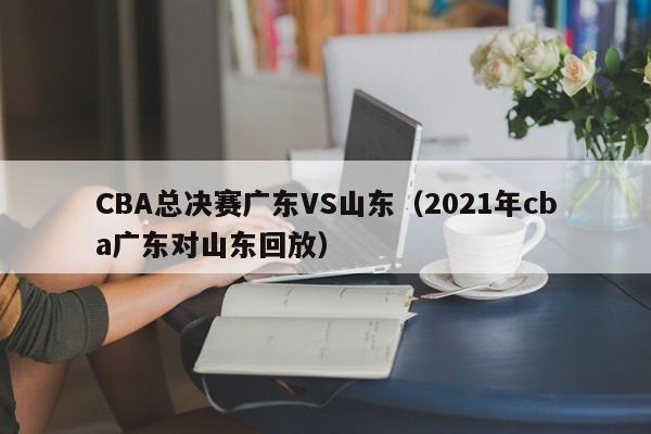 CBA总决赛广东VS山东（2021年cba广东对山东回放）  第1张