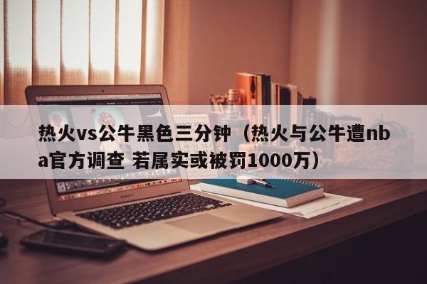 热火vs公牛黑色三分钟(热火与公牛遭nba官方调查 若属实或被罚1000万) 第1张 热火vs公牛黑色三分钟(热火与公牛遭nba官方调查 若属实或被罚1000万) 第1张