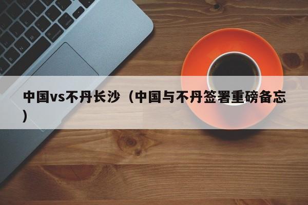 中国vs不丹长沙（中国与不丹签署重磅备忘）  第1张