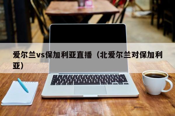 爱尔兰vs保加利亚直播(北爱尔兰对保加利亚) 第1张 爱尔兰vs保加利亚直播(北爱尔兰对保加利亚) 第1张