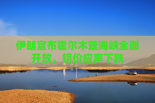 伊朗宣布霍尔木兹海峡全面开放，铝价应声下跌