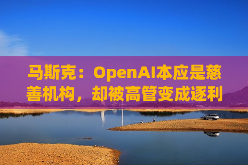 马斯克：OpenAI本应是慈善机构，却被高管变成逐利机器