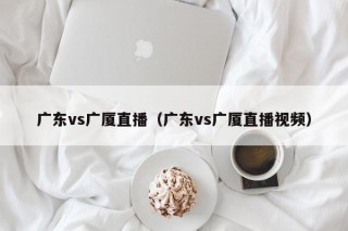 广东vs广厦直播（广东vs广厦直播视频）