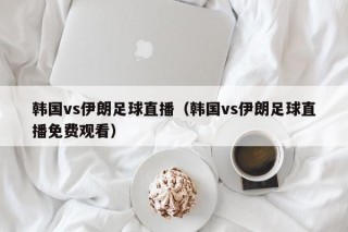 韩国vs伊朗足球直播（韩国vs伊朗足球直播免费观看）